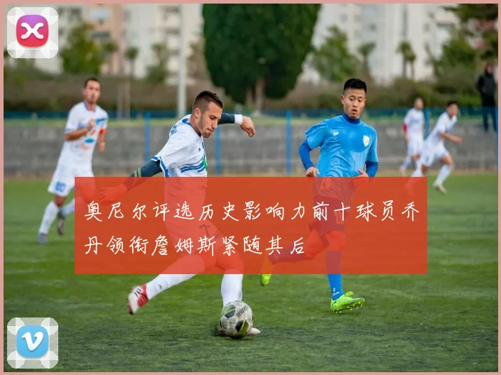 奥尼尔评选历史影响力前十球员乔丹领衔詹姆斯紧随其后
