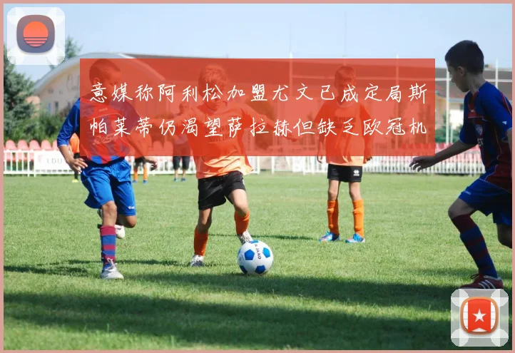 意媒称阿利松加盟尤文已成定局斯帕莱蒂仍渴望萨拉赫但缺乏欧冠机会