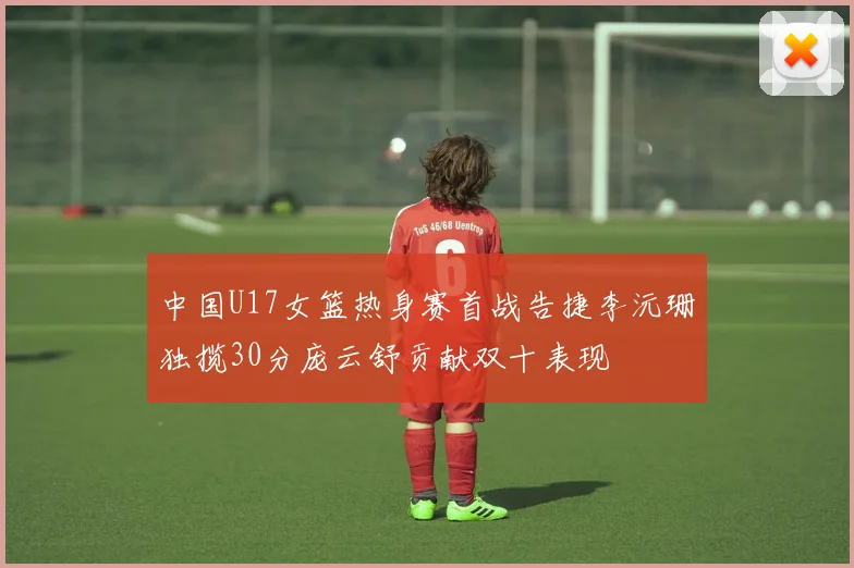 中国U17女篮热身赛首战告捷李沅珊独揽30分庞云舒贡献双十表现