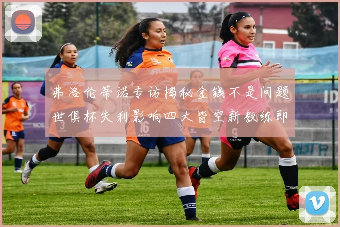 弗洛伦蒂诺专访揭秘金钱不是问题世俱杯失利影响四大皆空新教练即将到来