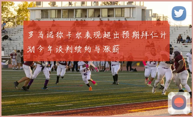 罗马诺称卡尔表现超出预期拜仁计划今年谈判续约与涨薪