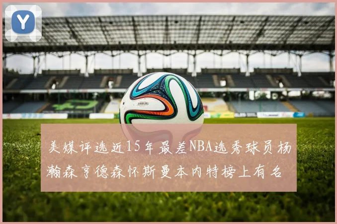 美媒评选近15年最差NBA选秀球员杨瀚森亨德森怀斯曼本内特榜上有名