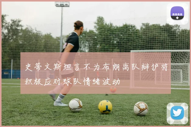 史蒂文斯坦言不为布朗离队辩护将积极应对球队情绪波动
