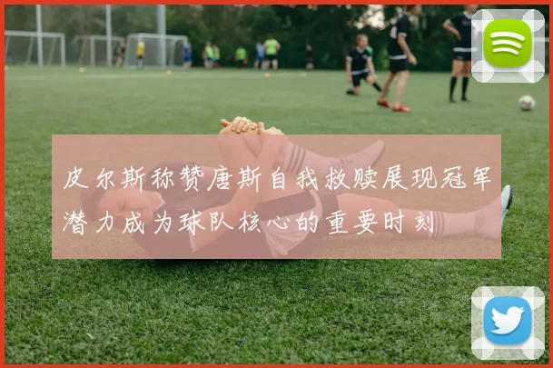 皮尔斯称赞唐斯自我救赎展现冠军潜力成为球队核心的重要时刻