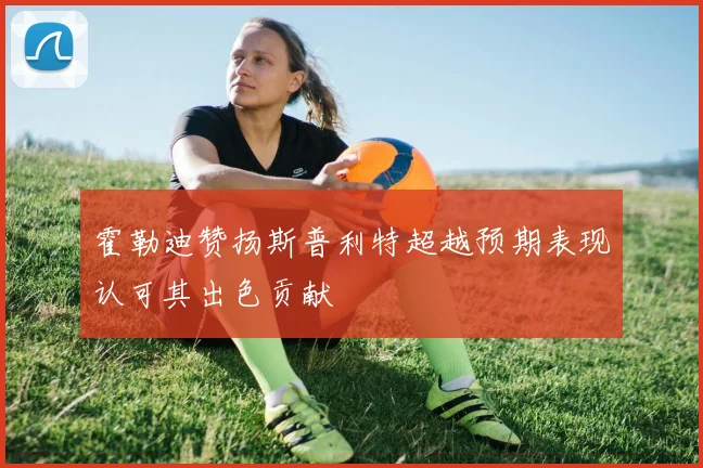 霍勒迪赞扬斯普利特超越预期表现认可其出色贡献