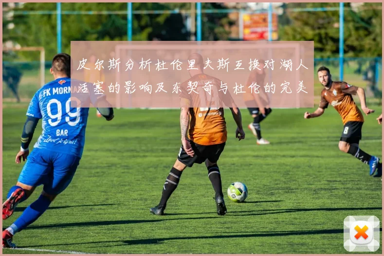 皮尔斯分析杜伦里夫斯互换对湖人活塞的影响及东契奇与杜伦的完美搭配