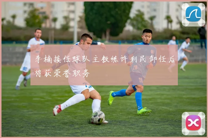 李楠接任球队主教练许利民卸任后将获荣誉职务