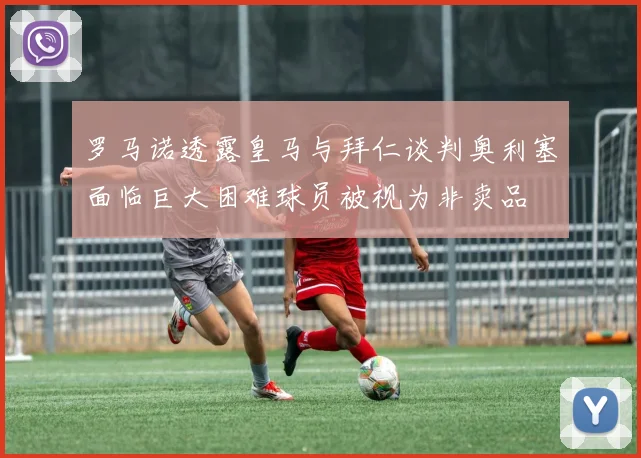 罗马诺透露皇马与拜仁谈判奥利塞面临巨大困难球员被视为非卖品