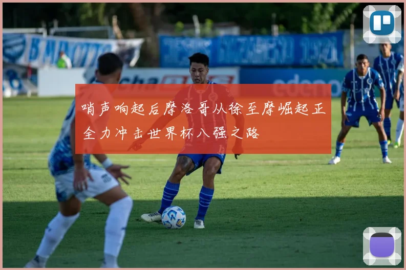 哨声响起后摩洛哥从徐至摩崛起正全力冲击世界杯八强之路